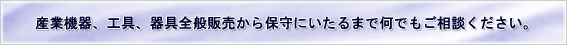 産業機器、工具、機具全般販売から保守にいたるまで何でもご相談ください。